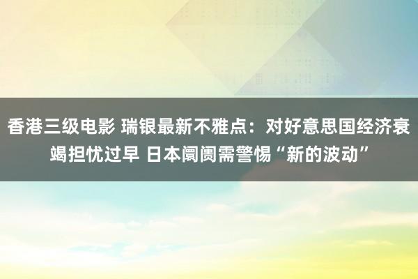 香港三级电影 瑞银最新不雅点：对好意思国经济衰竭担忧过早 日本阛阓需警惕“新的波动”