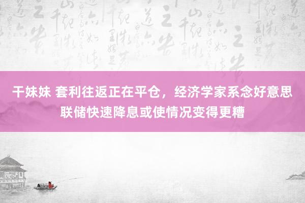 干妹妹 套利往返正在平仓，经济学家系念好意思联储快速降息或使情况变得更糟
