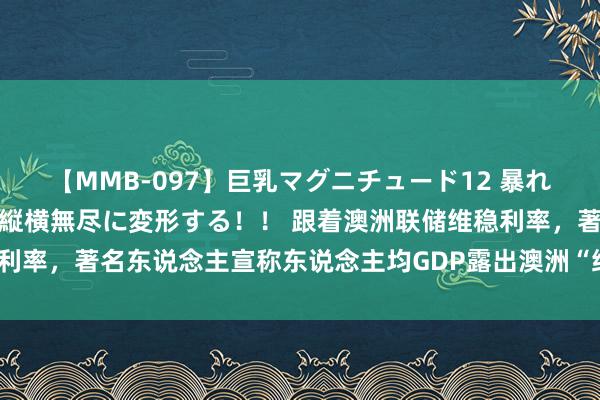 【MMB-097】巨乳マグニチュード12 暴れる！弾む！揺れまくる！縦横無尽に変形する！！ 跟着澳洲联储维稳利率，著名东说念主宣称东说念主均GDP露出澳洲“细则处于阑珊之中”