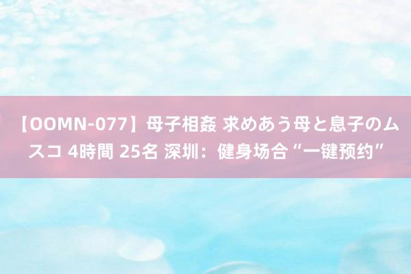 【OOMN-077】母子相姦 求めあう母と息子のムスコ 4時間 25名 深圳：健身场合“一键预约”