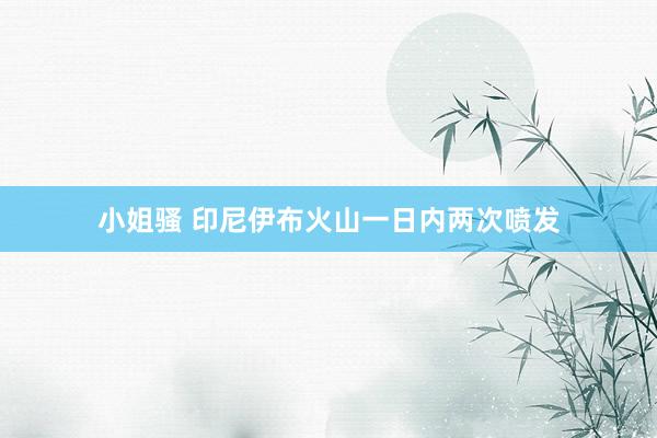 小姐骚 印尼伊布火山一日内两次喷发