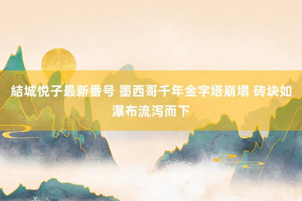 結城悦子最新番号 墨西哥千年金字塔崩塌 砖块如瀑布流泻而下