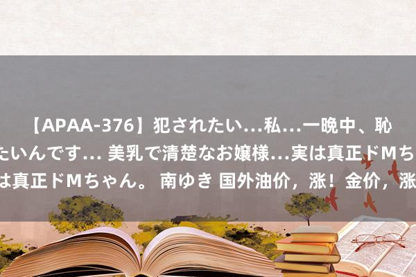【APAA-376】犯されたい…私…一晩中、恥ずかしい恰好で犯されたいんです… 美乳で清楚なお嬢様…実は真正ドMちゃん。 南ゆき 国外油价，涨！金价，涨！什么情况？