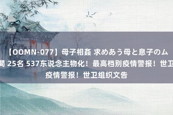 【OOMN-077】母子相姦 求めあう母と息子のムスコ 4時間 25名 537东说念主物化！最高档别疫情警报！世卫组织文告