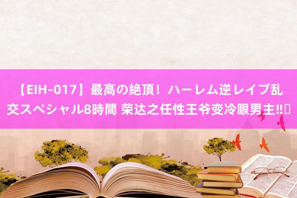 【EIH-017】最高の絶頂!ハーレム逆レイプ乱交スペシャル8時間 荣达之任性王爷变冷眼男主‼️