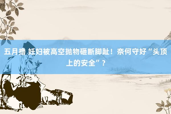 五月撸 妊妇被高空抛物砸断脚趾！奈何守好“头顶上的安全”？
