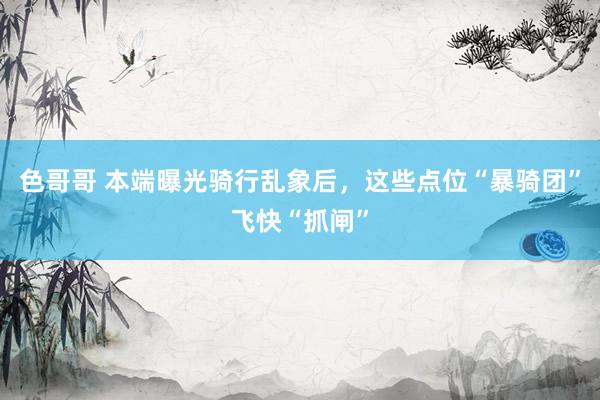 色哥哥 本端曝光骑行乱象后，这些点位“暴骑团”飞快“抓闸”