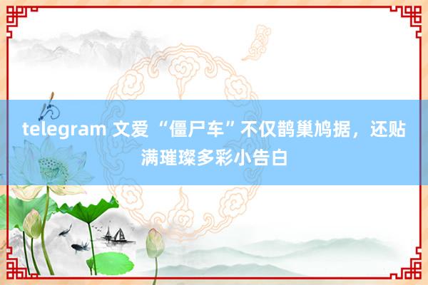 telegram 文爱 “僵尸车”不仅鹊巢鸠据，还贴满璀璨多彩小告白