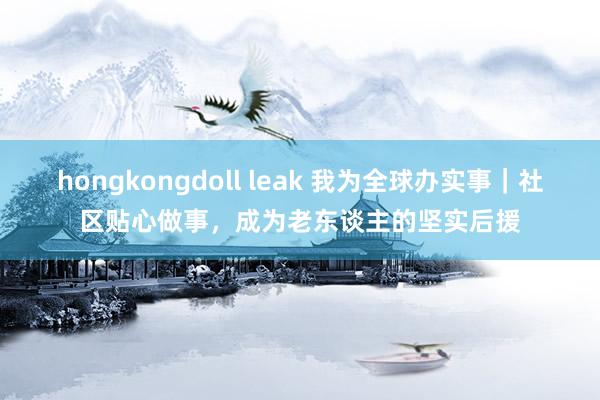 hongkongdoll leak 我为全球办实事｜社区贴心做事，成为老东谈主的坚实后援