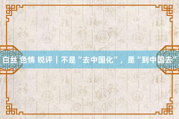 白丝 色情 锐评｜不是“去中国化”，是“到中国去”