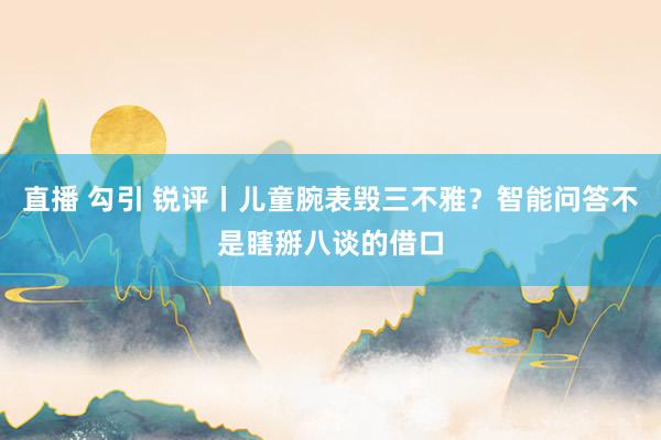 直播 勾引 锐评丨儿童腕表毁三不雅？智能问答不是瞎掰八谈的借口