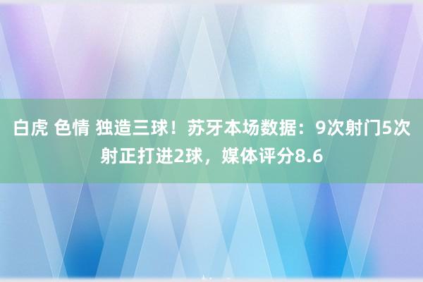 白虎 色情 独造三球！苏牙本场数据：9次射门5次射正打进2球，媒体评分8.6