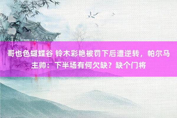 哥也色蝴蝶谷 铃木彩艳被罚下后遭逆转，帕尔马主帅：下半场有何欠缺？缺个门将