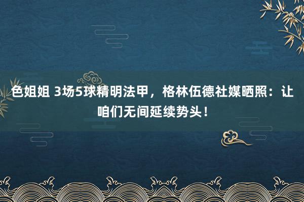 色姐姐 3场5球精明法甲，格林伍德社媒晒照：让咱们无间延续势头！