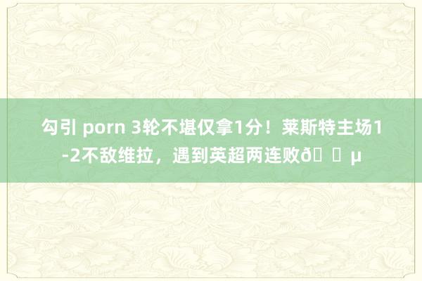 勾引 porn 3轮不堪仅拿1分！莱斯特主场1-2不敌维拉，遇到英超两连败?