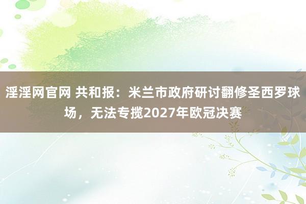 淫淫网官网 共和报：米兰市政府研讨翻修圣西罗球场，无法专揽2027年欧冠决赛