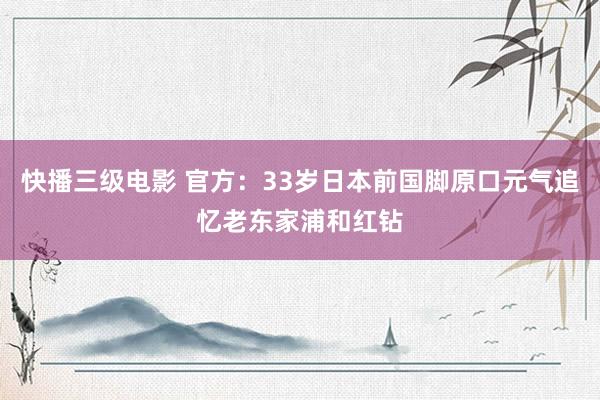 快播三级电影 官方：33岁日本前国脚原口元气追忆老东家浦和红钻