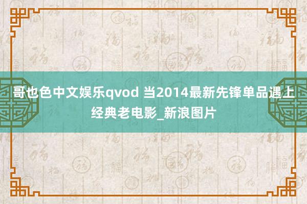 哥也色中文娱乐qvod 当2014最新先锋单品遇上经典老电影_新浪图片