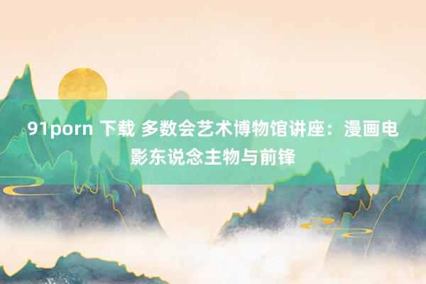 91porn 下载 多数会艺术博物馆讲座：漫画电影东说念主物与前锋