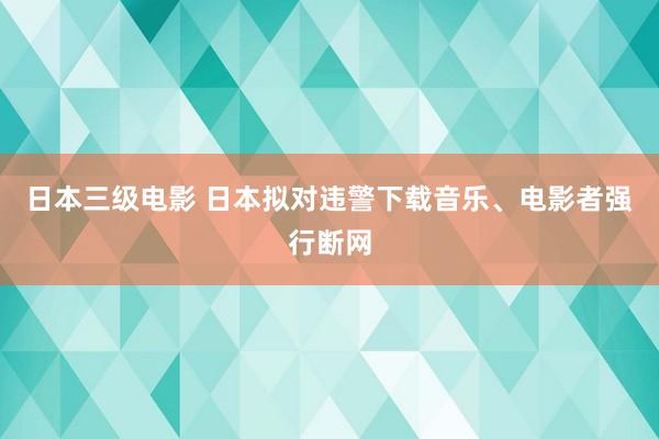 日本三级电影 日本拟对违警下载音乐、电影者强行断网