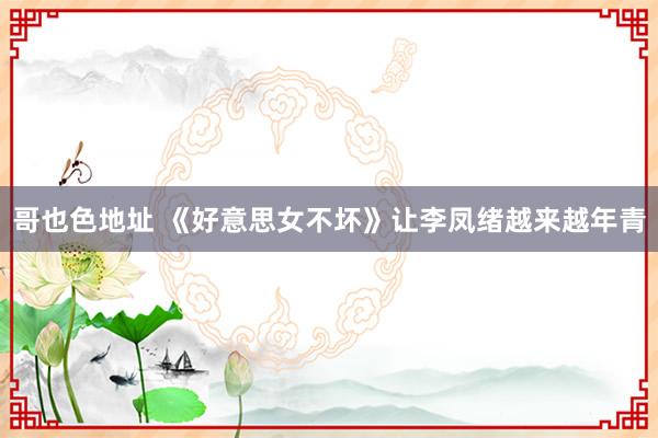 哥也色地址 《好意思女不坏》让李凤绪越来越年青