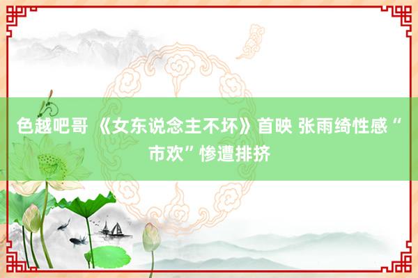 色越吧哥 《女东说念主不坏》首映 张雨绮性感“市欢”惨遭排挤