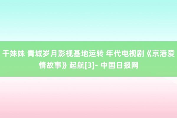 干妹妹 青城岁月影视基地运转 年代电视剧《京港爱情故事》起航[3]- 中国日报网