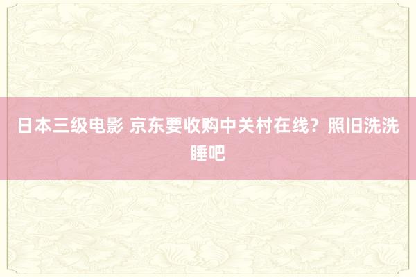 日本三级电影 京东要收购中关村在线？照旧洗洗睡吧