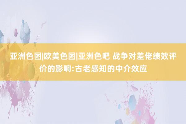 亚洲色图|欧美色图|亚洲色吧 战争对差佬绩效评价的影响:古老感知的中介效应