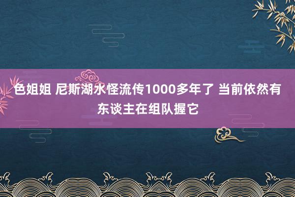 色姐姐 尼斯湖水怪流传1000多年了 当前依然有东谈主在组队握它