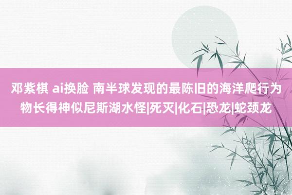 邓紫棋 ai换脸 南半球发现的最陈旧的海洋爬行为物长得神似尼斯湖水怪|死灭|化石|恐龙|蛇颈龙