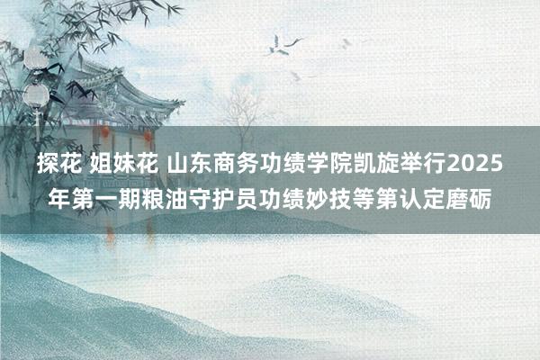 探花 姐妹花 山东商务功绩学院凯旋举行2025年第一期粮油守护员功绩妙技等第认定磨砺
