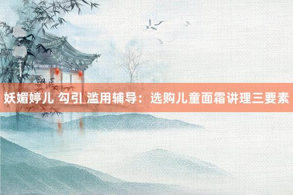 妖媚婷儿 勾引 滥用辅导：选购儿童面霜讲理三要素