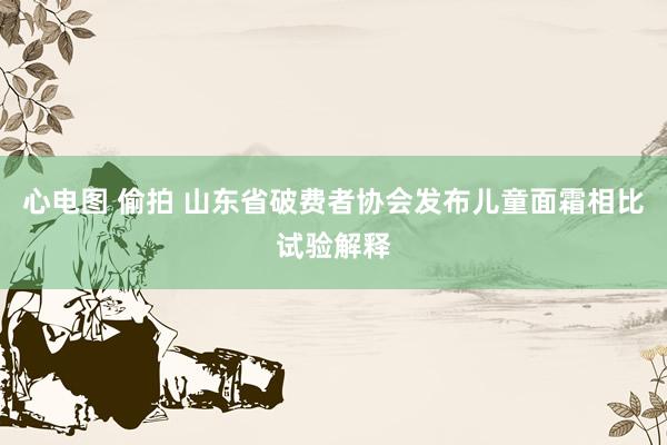 心电图 偷拍 山东省破费者协会发布儿童面霜相比试验解释