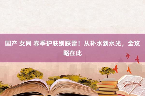 国产 女同 春季护肤别踩雷！从补水到水光，全攻略在此