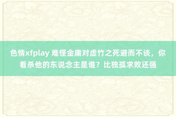 色情xfplay 难怪金庸对虚竹之死避而不谈，你看杀他的东说念主是谁？比独孤求败还强