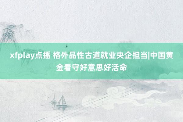 xfplay点播 格外品性古道就业央企担当|中国黄金看守好意思好活命