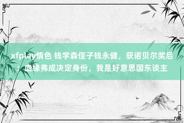 xfplay情色 钱学森侄子钱永健，获诺贝尔奖后：血缘弗成决定身份，我是好意思国东谈主