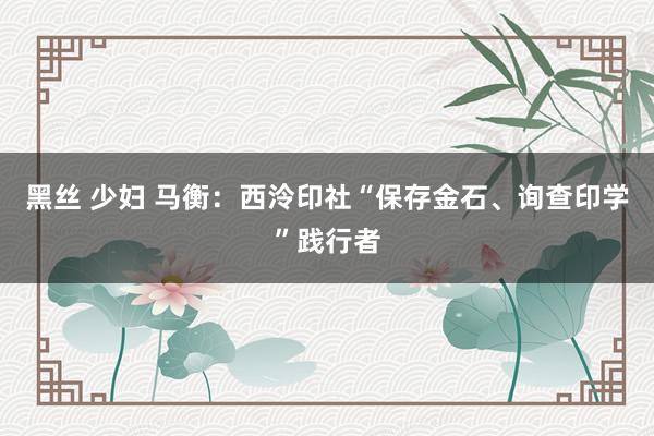 黑丝 少妇 马衡：西泠印社“保存金石、询查印学”践行者