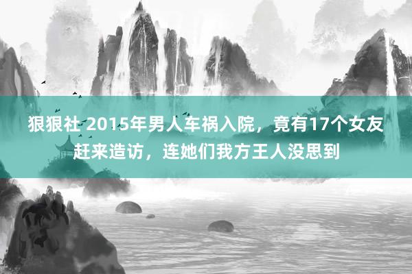 狠狠社 2015年男人车祸入院，竟有17个女友赶来造访，连她们我方王人没思到