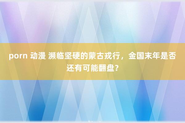 porn 动漫 濒临坚硬的蒙古戎行，金国末年是否还有可能翻盘？