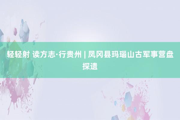轻轻射 读方志·行贵州 | 凤冈县玛瑙山古军事营盘探遗