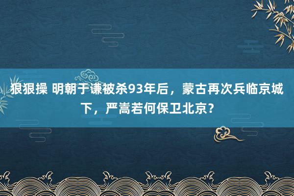 狠狠操 明朝于谦被杀93年后，蒙古再次兵临京城下，严嵩若何保卫北京？