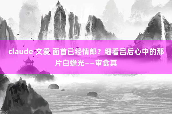 claude 文爱 面首已经情郎？细看吕后心中的那片白蟾光——审食其