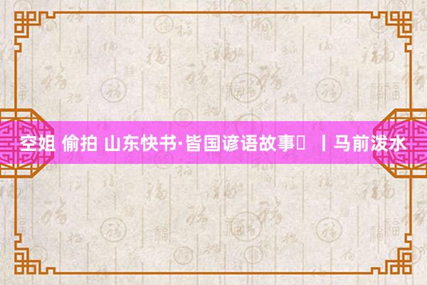空姐 偷拍 山东快书·皆国谚语故事⑰丨马前泼水