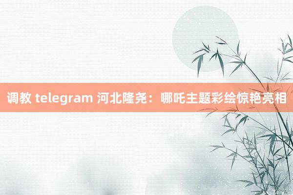 调教 telegram 河北隆尧：哪吒主题彩绘惊艳亮相