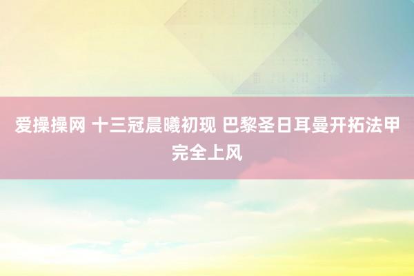 爱操操网 十三冠晨曦初现 巴黎圣日耳曼开拓法甲完全上风