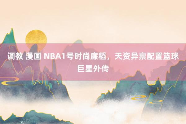 调教 漫画 NBA1号时尚廉稻，天资异禀配置篮球巨星外传