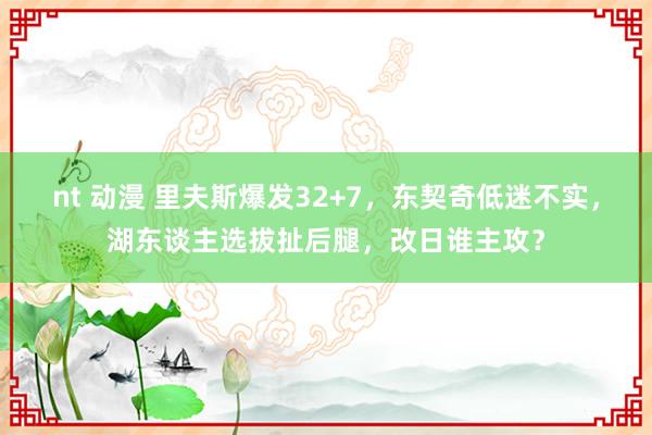nt 动漫 里夫斯爆发32+7，东契奇低迷不实，湖东谈主选拔扯后腿，改日谁主攻？