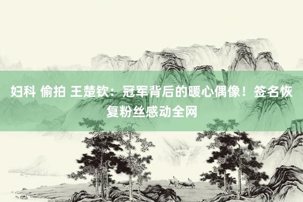 妇科 偷拍 王楚钦：冠军背后的暖心偶像！签名恢复粉丝感动全网